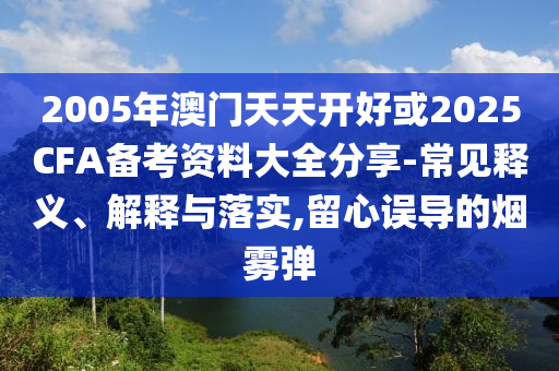 2005年澳門天天開好或2025CFA備考資料大全分享-常見釋義、解釋與落實,留心誤導的煙霧彈